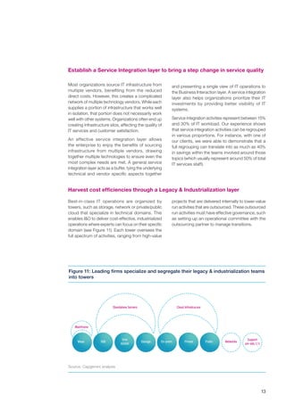 13
Source: Capgemini analysis
Establish a Service Integration layer to bring a step change in service quality
Most organizations source IT infrastructure from
multiple vendors, benefiting from the reduced
direct costs. However, this creates a complicated
network of multiple technology vendors. While each
supplies a portion of infrastructure that works well
in isolation, that portion does not necessarily work
well with other systems. Organizations often end up
creating infrastructure silos, affecting the quality of
IT services and customer satisfaction.
An effective service integration layer allows
the enterprise to enjoy the benefits of sourcing
infrastructure from multiple vendors, drawing
together multiple technologies to ensure even the
most complex needs are met. A general service
integration layer acts as a buffer, tying the underlying
technical and vendor specific aspects together
Maas
Mainframe
Standalone Servers Cloud Infrastrucure
On-premX86 Storage Private Public Networks
Support
(on-site, L1)
Unix
AS400
Figure 11: Leading firms specialize and segregate their legacy & industrialization teams
into towers
and presenting a single view of IT operations to
the Business Interaction layer. A service integration
layer also helps organizations prioritize their IT
investments by providing better visibility of IT
systems.
Service integration activities represent between 15%
and 30% of IT workload. Our experience shows
that service integration activities can be regrouped
in various proportions. For instance, with one of
our clients, we were able to demonstrate that a
full regrouping can translate into as much as 40%
in savings within the teams involved around those
topics (which usually represent around 50% of total
IT services staff).
Harvest cost efficiencies through a Legacy & Industrialization layer
Best-in-class IT operations are organized by
towers, such as storage, network or private/public
cloud that specialize in technical domains. This
enables I&O to deliver cost-effective, industrialized
operations where experts can focus on their specific
domain (see Figure 11). Each tower oversees the
full spectrum of activities, ranging from high-value
projects that are delivered internally to lower-value
run activities that are outsourced. These outsourced
run activities must have effective governance, such
as setting up an operational committee with the
outsourcing partner to manage transitions.
 