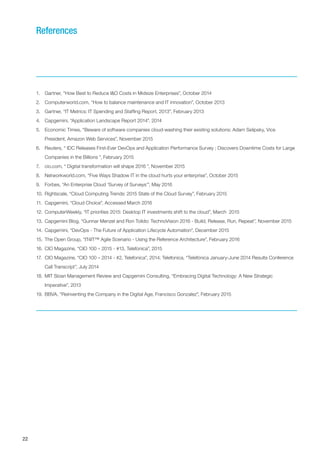 22
1.	 Gartner, “How Best to Reduce I&O Costs in Midsize Enterprises”, October 2014
2.	 Computerworld.com, “How to balance maintenance and IT innovation”, October 2013
3.	 Gartner, “IT Metrics: IT Spending and Staffing Report, 2013”, February 2013
4.	 Capgemini, “Application Landscape Report 2014”, 2014
5.	 Economic Times, “Beware of software companies cloud-washing their existing solutions: Adam Selipsky, Vice
President, Amazon Web Services”, November 2015
6.	 Reuters, “ IDC Releases First-Ever DevOps and Application Performance Survey ; Discovers Downtime Costs for Large
Companies in the Billions ”, February 2015
7.	 cio.com, “ Digital transformation will shape 2016 ”, November 2015
8.	 Networkworld.com, “Five Ways Shadow IT in the cloud hurts your enterprise”, October 2015
9.	 Forbes, “An Enterprise Cloud ‘Survey of Surveys’”, May 2016
10.	Rightscale, “Cloud Computing Trends: 2015 State of the Cloud Survey”, February 2015
11.	 Capgemini, “Cloud Choice”, Accessed March 2016
12.	ComputerWeekly, “IT priorities 2015: Desktop IT investments shift to the cloud”, March 2015
13.	Capgemini Blog, “Gunnar Menzel and Ron Tolido: TechnoVision 2016 - Build, Release, Run, Repeat”, November 2015
14.	Capgemini, “DevOps - The Future of Application Lifecycle Automation”, December 2015
15.	The Open Group, “IT4IT™ Agile Scenario - Using the Reference Architecture”, February 2016
16.	CIO Magazine, “CIO 100 – 2015 - #13, Telefonica”, 2015
17.	 CIO Magazine, “CIO 100 – 2014 - #2, Telefonica”, 2014; Telefonica, “Telefónica January-June 2014 Results Conference
Call Transcript”, July 2014
18.	MIT Sloan Management Review and Capgemini Consulting, “Embracing Digital Technology: A New Strategic
Imperative”, 2013
19.	BBVA, “Reinventing the Company in the Digital Age, Francisco Gonzalez”, February 2015
References
 