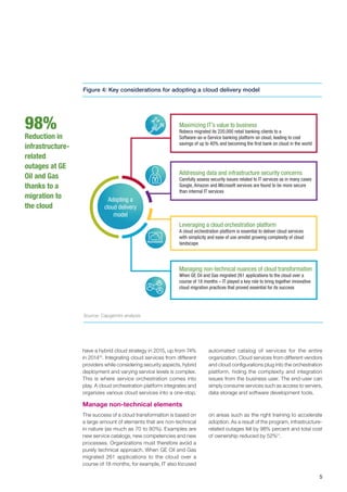 5
automated catalog of services for the entire
organization. Cloud services from different vendors
and cloud configurations plug into the orchestration
platform, hiding the complexity and integration
issues from the business user. The end-user can
simply consume services such as access to servers,
data storage and software development tools.
have a hybrid cloud strategy in 2015, up from 74%
in 201410
. Integrating cloud services from different
providers while considering security aspects, hybrid
deployment and varying service levels is complex.
This is where service orchestration comes into
play. A cloud orchestration platform integrates and
organizes various cloud services into a one-stop,
Adopting a
cloud delivery
model
Maximizing IT’s value to business
Robeco migrated its 220,000 retail banking clients to a
Software-as-a-Service banking platform on cloud, leading to cost
savings of up to 40% and becoming the ﬁrst bank on cloud in the world
Addressing data and infrastructure security concerns
Carefully assess security issues related to IT services as in many cases
Google, Amazon and Microsoft services are found to be more secure
than internal IT services
Leveraging a cloud orchestration platform
A cloud orchestration platform is essential to deliver cloud services
with simplicity and ease of use amidst growing complexity of cloud
landscape
Managing non-technical nuances of cloud transformation
When GE Oil and Gas migrated 261 applications to the cloud over a
course of 18 months – IT played a key role to bring together innovative
cloud migration practices that proved essential for its success
Source: Capgemini analysis
98%
Reduction in
infrastructure-
related
outages at GE
Oil and Gas
thanks to a
migration to
the cloud
Manage non-technical elements
The success of a cloud transformation is based on
a large amount of elements that are non-technical
in nature (as much as 70 to 80%). Examples are
new service catalogs, new competencies and new
processes. Organizations must therefore avoid a
purely technical approach. When GE Oil and Gas
migrated 261 applications to the cloud over a
course of 18 months, for example, IT also focused
on areas such as the right training to accelerate
adoption. As a result of the program, infrastructure-
related outages fell by 98% percent and total cost
of ownership reduced by 52%11
.
Figure 4: Key considerations for adopting a cloud delivery model
 