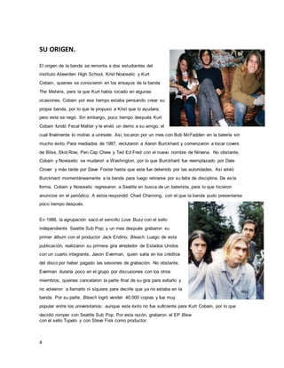 4
SU ORIGEN.
El origen de la banda se remonta a dos estudiantes del
instituto Abeerden High School, Krist Novoselic y Kurt
Cobain, quienes se conocieron en los ensayos de la banda
The Melvins, para la que Kurt había tocado en algunas
ocasiones. Cobain por ese tiempo estaba pensando crear su
propia banda, por lo que le propuso a Krist que lo ayudara;
pero este se negó. Sin embargo, poco tiempo después Kurt
Cobain fundó Fecal Matter y le envió un demo a su amigo, el
cual finalmente lo motivo a unírsele. Así, tocaron por un mes con Bob McFadden en la batería sin
mucho éxito. Para mediados de 1987, reclutaron a Aaron Burckhard y comenzaron a tocar covers
de Bliss, Skid Row, Pen Cap Chew y Ted Ed Fred con el nuevo nombre de Nirvana. No obstante,
Cobain y Novoselic se mudaron a Washington, por lo que Burckhard fue reemplazado por Dale
Crover y más tarde por Dave Foster hasta que este fue detenido por las autoridades. Así volvió
Burckhard momentáneamente a la banda para luego retirarse por su falta de disciplina. De esta
forma, Cobain y Novoselic regresaron a Seattle en busca de un baterista, para lo que hicieron
anuncios en el periódico. A estos respondió Chad Channing, con el que la banda pudo presentarse
poco tiempo después.
En 1988, la agrupación sacó el sencillo Love Buzz con el sello
independiente Seattle Sub Pop; y un mes después grabaron su
primer álbum con el productor Jack Endino, Bleach. Luego de esta
publicación, realizaron su primera gira alrededor de Estados Unidos
con un cuarto integrante, Jason Everman, quien salía en los créditos
del disco por haber pagado las sesiones de grabación. No obstante,
Everman duraría poco en el grupo por discusiones con los otros
miembros, quienes cancelaron la parte final de su gira para evitarlo y
no volvieron a llamarlo ni siquiera para decirle que ya no estaba en la
banda. Por su parte, Bleach logró vender 40.000 copias y fue muy
popular entre los universitarios; aunque este éxito no fue suficiente para Kurt Cobain, por lo que
decidió romper con Seattle Sub Pop. Por esta razón, grabaron el EP Blew
con el sello Tupelo y con Steve Fisk como productor.
 