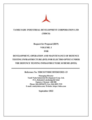 TAMILNADU INDUSTRIAL DEVELOPMENT CORPORATION LTD
(TIDCO)
Request for Proposal (RFP)
VOLUME. I
FOR
DEVELOPMENT, OPERATION AND MAINTENANCE OF DEFENCE
TESTING INFRASTRUCTURE (DTI) FOR ELECTRO OPTICS UNDER
THE DEFENCE TESTING INFRASTRUCTURE SCHEME (DTIS)
Reference No. TIDCO/TNDIC/DTIS03/2022–23
Managing Director
Tamil Nadu Industrial Development Corp. Ltd,
19-A, Rukmini Lakshmipathi Salai
Egmore, Chennai –600 008
Phone: 044-28554479; Fax: 044-2855 3729
E-mail: cmd@tidco.com; Website: https://tidco.com
September 2022
 