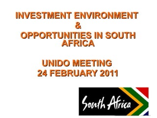 INVESTMENT ENVIRONMENT  & OPPORTUNITIES IN SOUTH AFRICA UNIDO MEETING  24 FEBRUARY 2011 