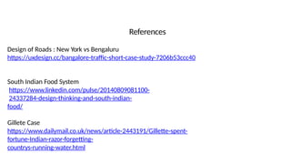 References
Design of Roads : New York vs Bengaluru
https://uxdesign.cc/bangalore-traffic-short-case-study-7206b53ccc40
South Indian Food System
https://www.linkedin.com/pulse/20140809081100-
24337284-design-thinking-and-south-indian-
food/
Gillete Case
https://www.dailymail.co.uk/news/article-2443191/Gillette-spent-
fortune-Indian-razor-forgetting-
countrys-running-water.html
 