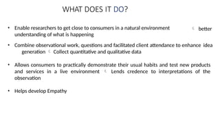 WHAT DOES IT DO?
• Enable researchers to get close to consumers in a natural environment
understanding of what is happening
 better
• Combine observational work, questions and facilitated client attendance to enhance idea
generation  Collect quantitative and qualitative data
• Allows consumers to practically demonstrate their usual habits and test new products
and services in a live environment  Lends credence to interpretations of the
observation
• Helps develop Empathy
 