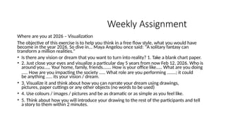 Weekly Assignment
Where are you at 2026 – Visualization
The objective of this exercise is to help you think in a free flow style, what you would have
become in the year 2026. So dive in... Maya Angelou once said: "A solitary fantasy can
transform a million realities."
• Is there any vision or dream that you want to turn into reality? 1. Take a blank chart paper.
• 2. Just close your eyes and visualize a particular day 5 years from now Feb 12, 2026. Who is
around you..... Your home, family, friends....... How is your office like..... What are you doing
..... How are you impacting the society ..... What role are you performing .......; it could
be anything ..... its your vision / dream.
• 3. Visualize it and think about how you can narrate your dream using drawings,
pictures, paper cuttings or any other objects (no words to be used)
• 4. Use colours / images / pictures and be as dramatic or as simple as you feel like.
• 5. Think about how you will introduce your drawing to the rest of the participants and tell
a story to them within 2 minutes.
 