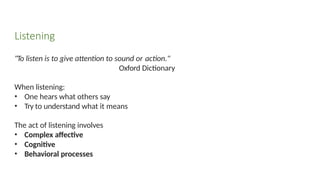 "To listen is to give attention to sound or action."
Oxford Dictionary
When listening:
• One hears what others say
• Try to understand what it means
The act of listening involves
• Complex affective
• Cognitive
• Behavioral processes
Listening
 