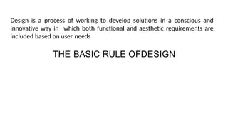 THE BASIC RULE OFDESIGN
Design is a process of working to develop solutions in a conscious and
innovative way in which both functional and aesthetic requirements are
included based on user needs
 