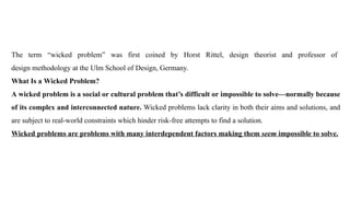 The term “wicked problem” was first coined by Horst Rittel, design theorist and professor of
design methodology at the Ulm School of Design, Germany.
What Is a Wicked Problem?
A wicked problem is a social or cultural problem that’s difficult or impossible to solve—normally because
of its complex and interconnected nature. Wicked problems lack clarity in both their aims and solutions, and
are subject to real-world constraints which hinder risk-free attempts to find a solution.
Wicked problems are problems with many interdependent factors making them seem impossible to solve.
 