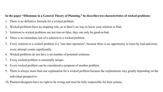 In the paper “Dilemmas in a General Theory of Planning,” he describes ten characteristics of wicked problems:
1. There is no definitive formula for a wicked problem.
2. Wicked problems have no stopping rule, as in there’s no way to know your solution is final.
3. Solutions to wicked problems are not true-or-false; they can only be good-or-bad.
4. There is no immediate test of a solution to a wicked problem.
5. Every solution to a wicked problem is a "one-shot operation"; because there is no opportunity to learn by trial-and-error,
every attempt counts significantly.
6. Wicked problems do not have a set number of potential solutions.
7. Every wicked problem is essentially unique.
8. Every wicked problem can be considered a symptom of another problem.
9. There is always more than one explanation for a wicked problem because the explanations vary greatly depending on the
individual perspective.
10. Planners/designers have no right to be wrong and must be fully responsible for their actions.
 