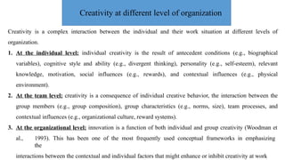 Creativity is a complex interaction between the individual and their work situation at different levels of
organization.
1. At the individual level: individual creativity is the result of antecedent conditions (e.g., biographical
variables), cognitive style and ability (e.g., divergent thinking), personality (e.g., self-esteem), relevant
knowledge, motivation, social influences (e.g., rewards), and contextual influences (e.g., physical
environment).
2. At the team level: creativity is a consequence of individual creative behavior, the interaction between the
group members (e.g., group composition), group characteristics (e.g., norms, size), team processes, and
contextual influences (e.g., organizational culture, reward systems).
3. At the organizational level: innovation is a function of both individual and group creativity (Woodman et
al., 1993). This has been one of the most frequently used conceptual frameworks in emphasizing
the
interactions between the contextual and individual factors that might enhance or inhibit creativity at work
Creativity at different level of organization
 
