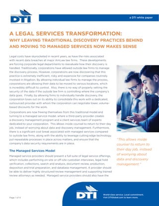 World-class service. Local commitment.
Visit DTIGlobal.com to learn more.
Legal costs have skyrocketed in recent years, as have the risks associated
with recent data breaches at major AmLaw law ﬁrms. These developments
are forcing corporate legal departments to reevaluate how their discovery is
handled. Traditionally, corporations have allowed outside law ﬁrms to manage
the discovery process. However, corporations are now discovering that this
practice is extremely inefficient, risky and expensive for companies routinely
involved in litigation. By allowing individual law ﬁrms to manage the process,
corporations are allowing their data to be moved to various locations, which
is incredibly difficult to control. Also, there is no way of properly vetting the
security of the data if the outside law ﬁrm is controlling where the company’s
data goes. Finally, by allowing ﬁrms to individually handle discovery, the
corporation loses out on its ability to consolidate this work with a dedicated,
outsourced provider with whom the corporation can negotiate lower, volume-
based discounts for the work.
Corporations are now freeing themselves from this traditional model and
turning to a managed service model, where a third-party provider creates
a discovery management program and a client services team of experts
dedicated to your corporation. This allows inside counsel to return to their day
job, instead of worrying about data and discovery management. Furthermore,
there is a signiﬁcant cost break associated with managed services compared
to outside law ﬁrms, along with the ability to leverage cutting edge technology,
put repeatable processes in place across matters, and ensure that the
company’s data security requirements are in place.
The Managed Services Model
Managed service providers should present a full suite of legal service offerings,
which includes performing on-site or off-site custodian interviews, legal hold
veriﬁcation, collections, search and analysis, document review, production,
deposition and trial preparation, and database management. A provider should
be able to deliver highly structured review management and supporting trained
review attorneys as needed. Managed service providers should also have the
A LEGAL SERVICES TRANSFORMATION:
WHY LEAVING TRADITIONAL DISCOVERY PRACTICES BEHIND
AND MOVING TO MANAGED SERVICES NOW MAKES SENSE
Page 1 of 4
a DTI white paper
“This allows inside
counsel to return to
their day job, instead
of worrying about
data and discovery
management.”
 