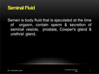 Seminal Fluid
3/13/2016 8:00:38
PM
1
DR. FURQUAN ALAM
Semen is body fluid that is ejaculated at the time
of orgasm, contain sperm & secretion of
seminal vesicle, prostate, Cowper's gland &
urethral gland.
 