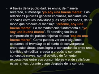 •  A través de la publicidad, se envía, de manera
reiterada, el mensaje “yo soy una buena marca”. Las
relaciones públicas generan confianza, mediante los
vínculos entre los individuos y las organizaciones, de tal
modo que produce el mensaje: “créeme, soy una
buena marca”. La mercadotecnia fundamenta el “yo
soy una buena marca”. El branding facilita la
comprensión del público objetivo de que “esa es una
buena marca”. Como puedes ver en el siguiente
esquema, el branding es el punto de convergencia
entre estas áreas, pues logra la concordancia entre una
identidad simbólica creada a propósito con unos
conceptos claves, con el objetivo de fomentar
expectativas entre sus consumidores y el de satisfacer
éstas antes, durante y aún después de la compra.
 