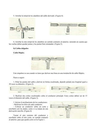 5. Arrollar la mitad de los alambres del cable derivado. (Figura 4).
6. Arrollar la otra mitad de los alambres en sentido contrario al anterior, teniendo en cuenta que
las vueltas deben quedar juntas y las puntas bien rematadas. (Figura 5).
b) Cables delgados
Cable Dúplex
Este empalme se usa cuando se tiene que derivar una línea en una instalación de cable Dúplex.
Pasos a seguir:
1. Pelar las puntas del cable a derivar en forma escalonada, dejando pelada una longitud igual a
30 veces su diámetro. (Figura 2).
2. Realizar dos cortes escalonados sobre el conductor principal. Estos cortes deben ser de 15
veces el diámetro del cable. (Figura 3).
3. Iniciar el arrollamiento de los conductores.
- Reforzar los hilos de cada conductor.
- Colocar un conductor sobre un corte y
enrollarlo con los dedos, como si se tratara de una
derivación sencilla. (Figura 4)
Tomar el otro extremo del conductor y
enrollarlo sobre el otro corte, en sentido contrario
al anterior, para que quede como en la Figura 1.
 