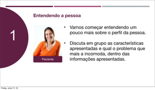 • Vamos começar entendendo um
pouco mais sobre o perﬁl da pessoa.
• Discuta em grupo as características
apresentadas e qual o problema que
mais a incomoda, dentro das
informações apresentadas.
1
Entendendo a pessoa
Paciente
Friday, June 17, 16
 