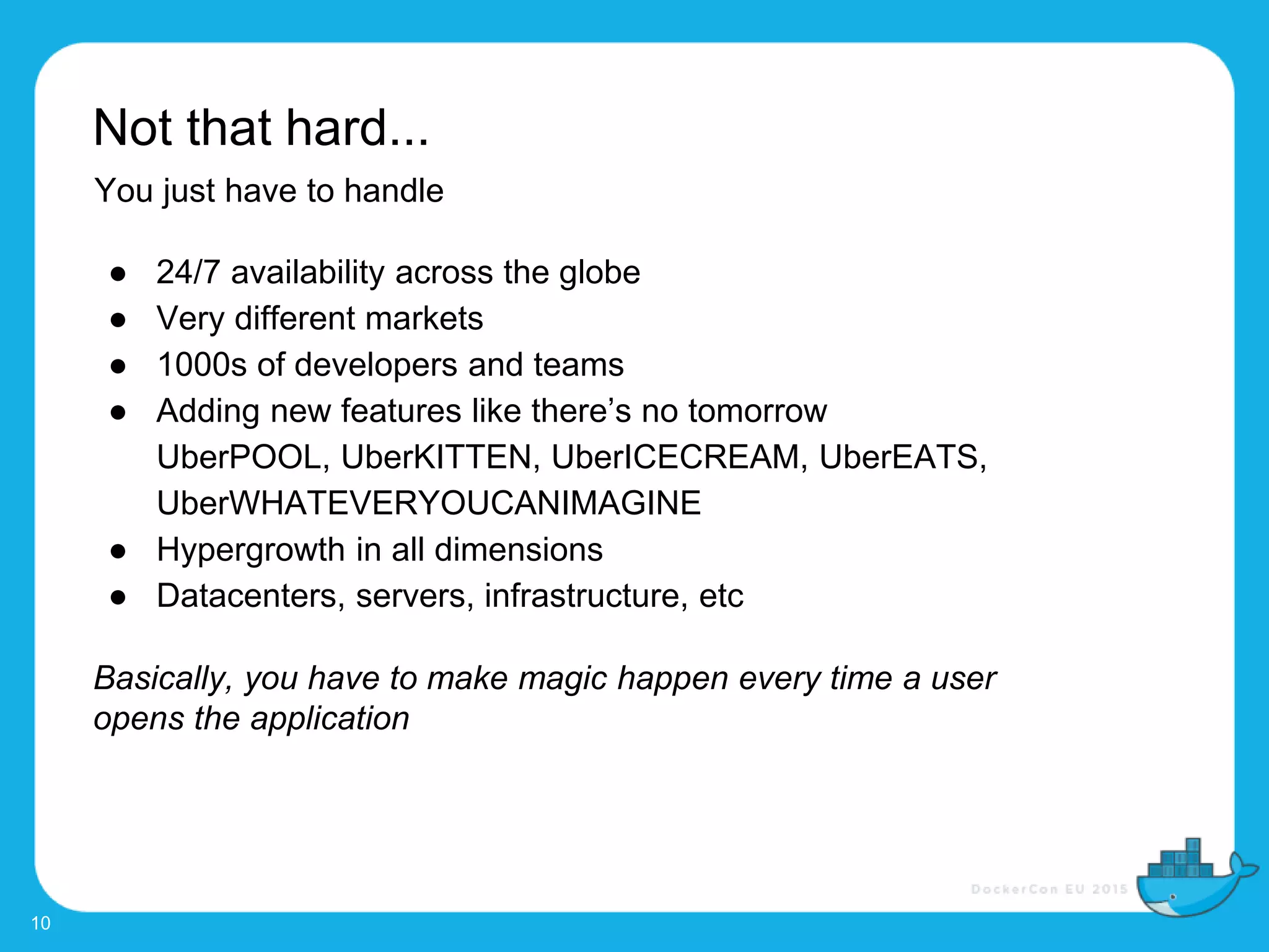 Not that hard...
10
You just have to handle
● 24/7 availability across the globe
● Very different markets
● 1000s of developers and teams
● Adding new features like there’s no tomorrow
UberPOOL, UberKITTEN, UberICECREAM, UberEATS,
UberWHATEVERYOUCANIMAGINE
● Hypergrowth in all dimensions
● Datacenters, servers, infrastructure, etc
Basically, you have to make magic happen every time a user
opens the application
 