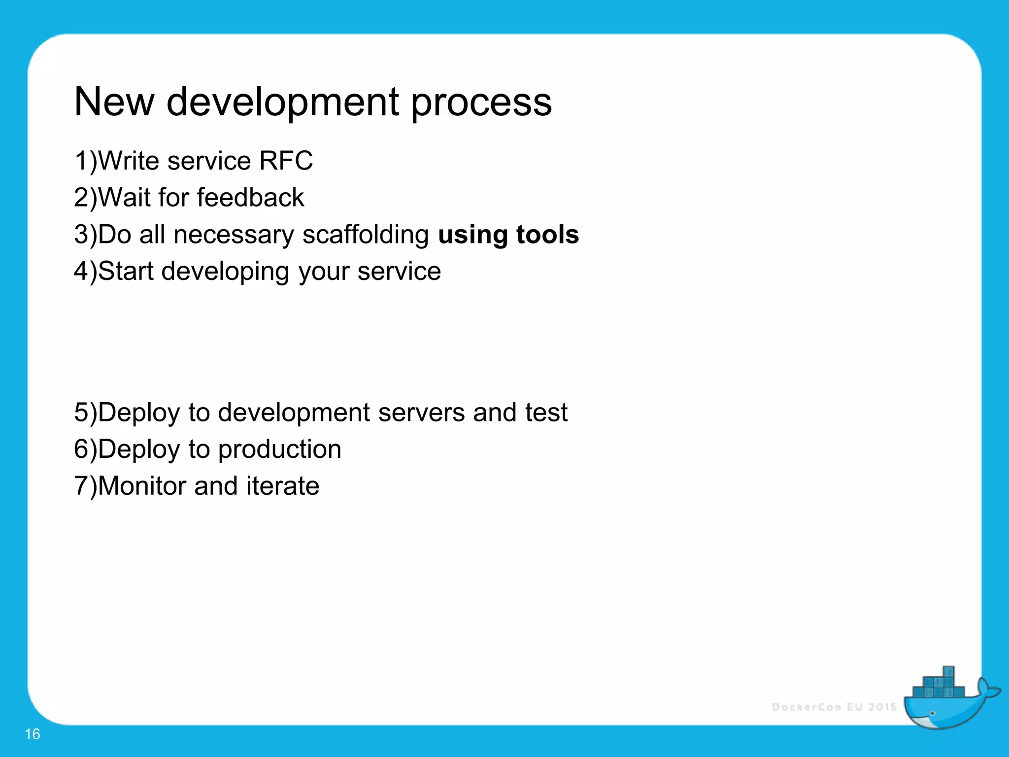 New development process
16
1)Write service RFC
2)Wait for feedback
3)Do all necessary scaffolding using tools
4)Start developing your service
5)Deploy to development servers and test
6)Deploy to production
7)Monitor and iterate
 