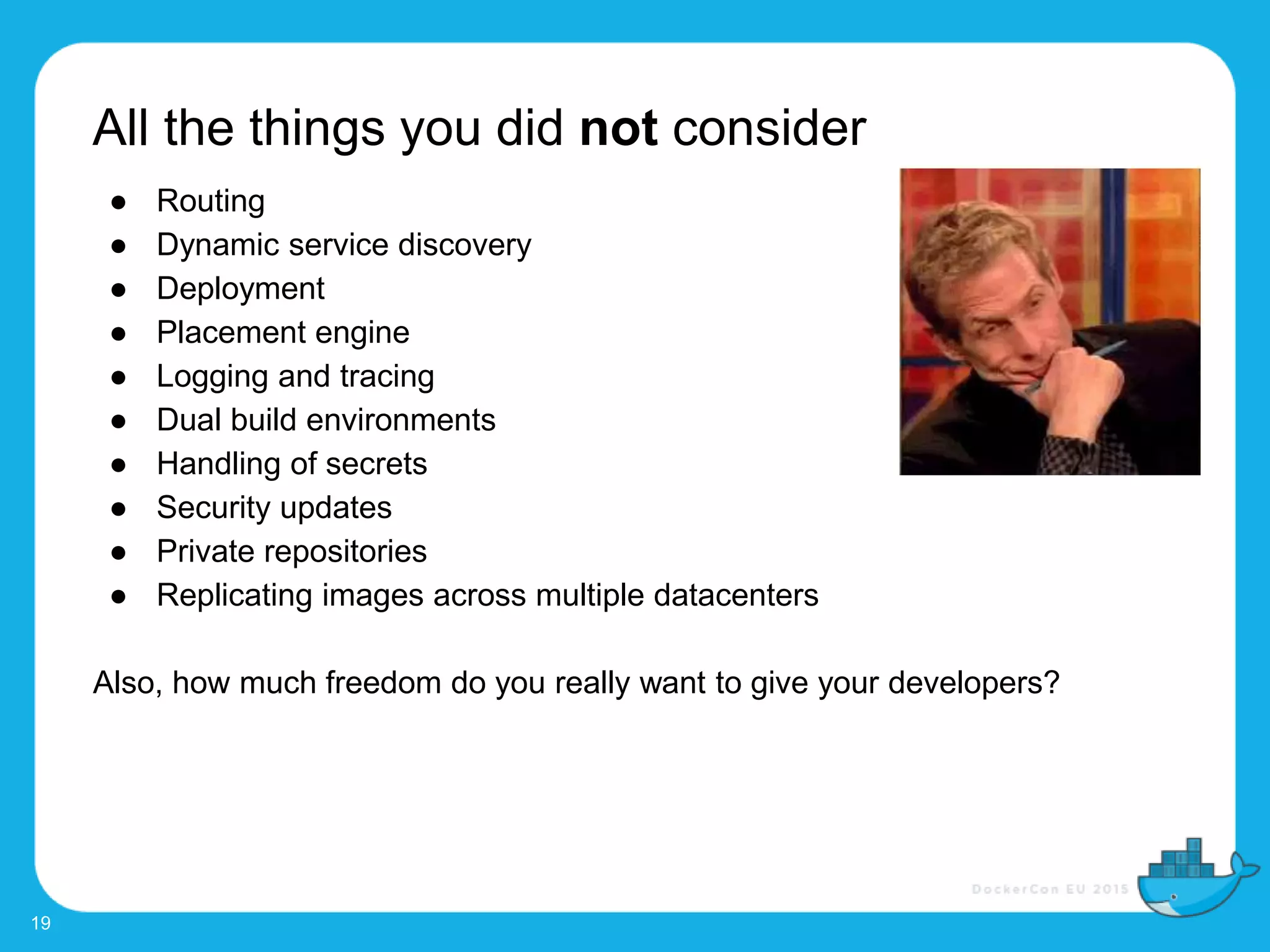 All the things you did not consider
19
● Routing
● Dynamic service discovery
● Deployment
● Placement engine
● Logging and tracing
● Dual build environments
● Handling of secrets
● Security updates
● Private repositories
● Replicating images across multiple datacenters
Also, how much freedom do you really want to give your developers?
 