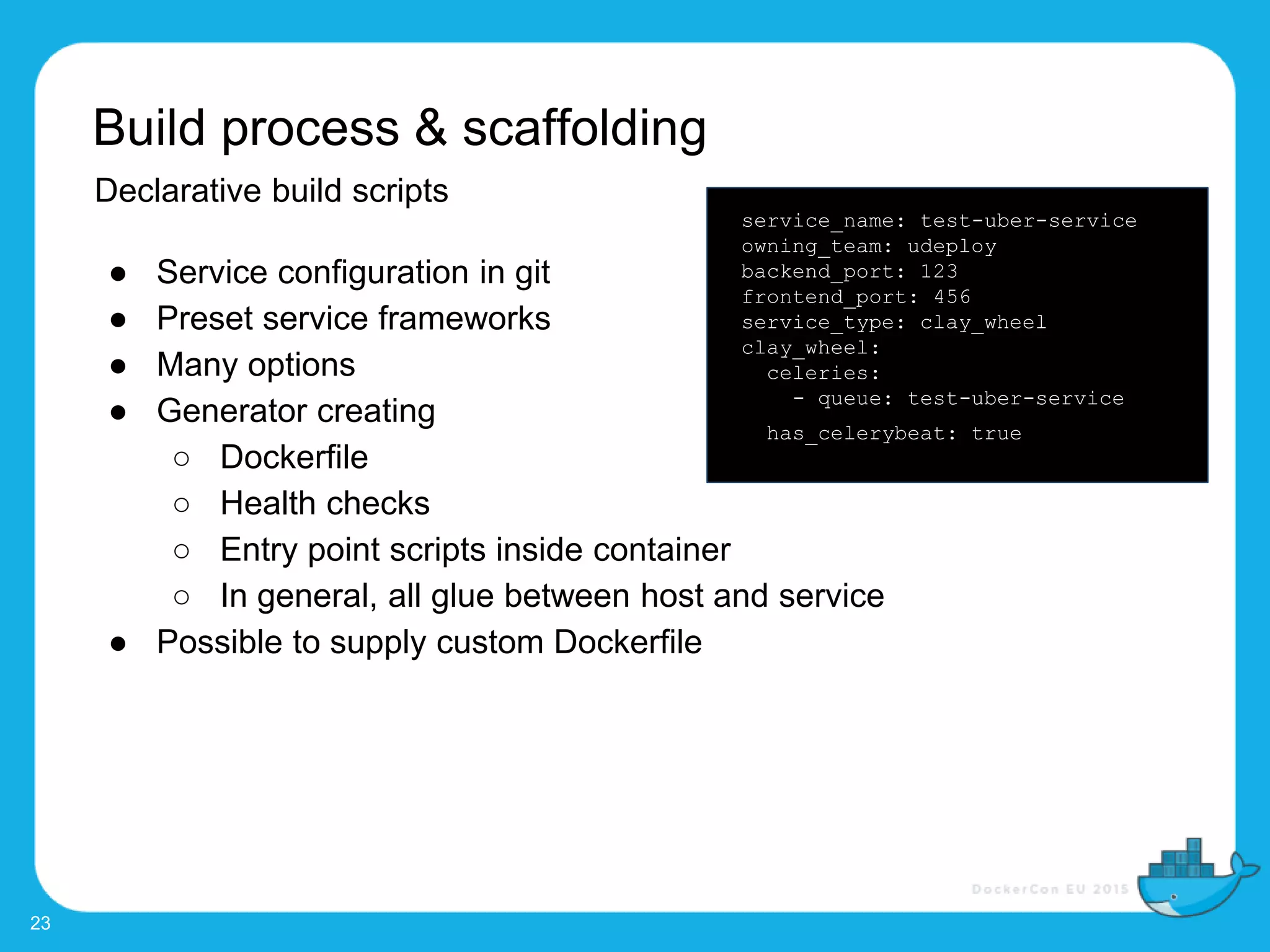 Build process & scaffolding
23
Declarative build scripts
● Service configuration in git
● Preset service frameworks
● Many options
● Generator creating
○ Dockerfile
○ Health checks
○ Entry point scripts inside container
○ In general, all glue between host and service
● Possible to supply custom Dockerfile
service_name: test-uber-service
owning_team: udeploy
backend_port: 123
frontend_port: 456
service_type: clay_wheel
clay_wheel:
celeries:
- queue: test-uber-service
has_celerybeat: true
 