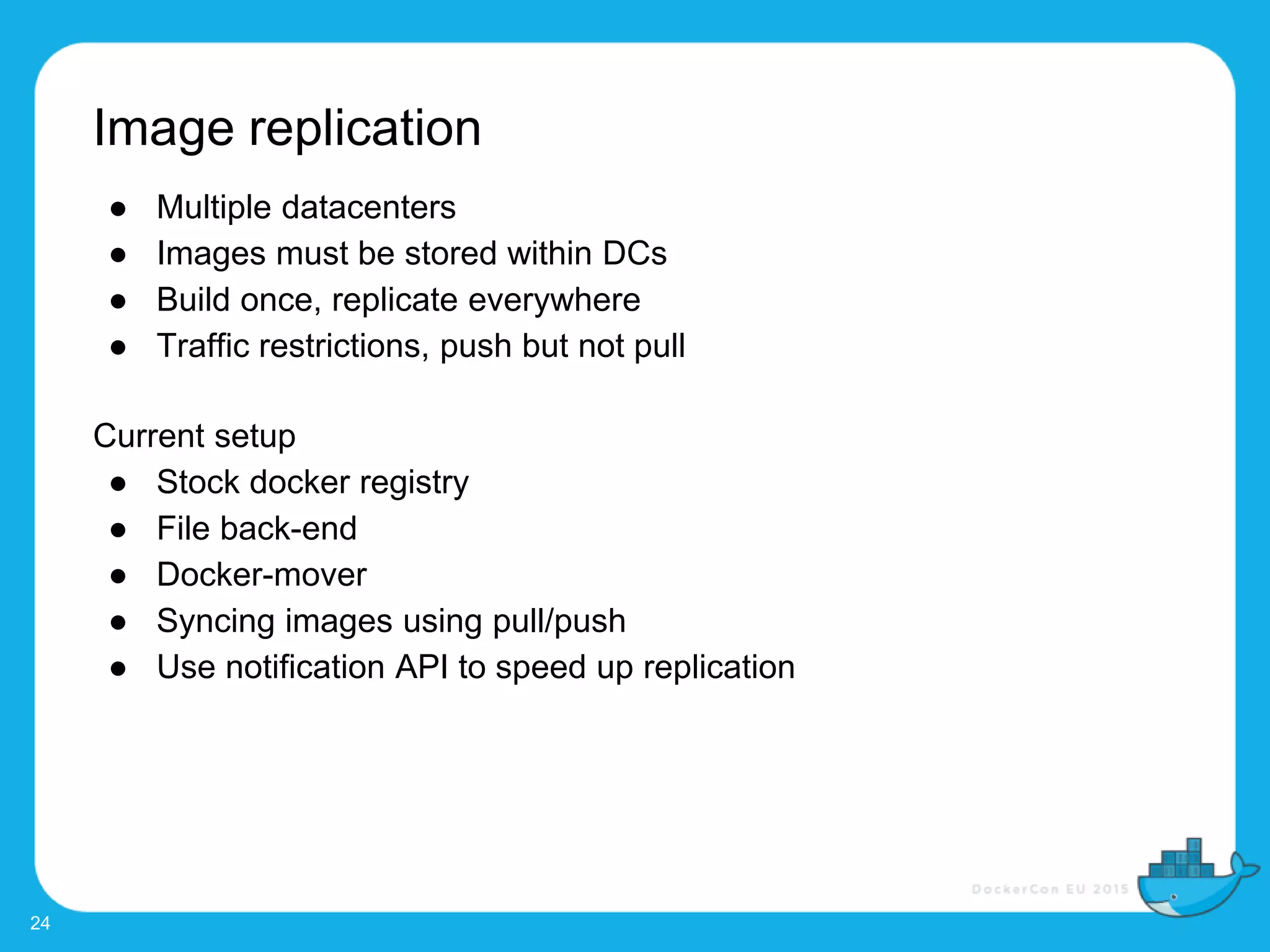 Image replication
24
● Multiple datacenters
● Images must be stored within DCs
● Build once, replicate everywhere
● Traffic restrictions, push but not pull
Current setup
● Stock docker registry
● File back-end
● Docker-mover
● Syncing images using pull/push
● Use notification API to speed up replication
 