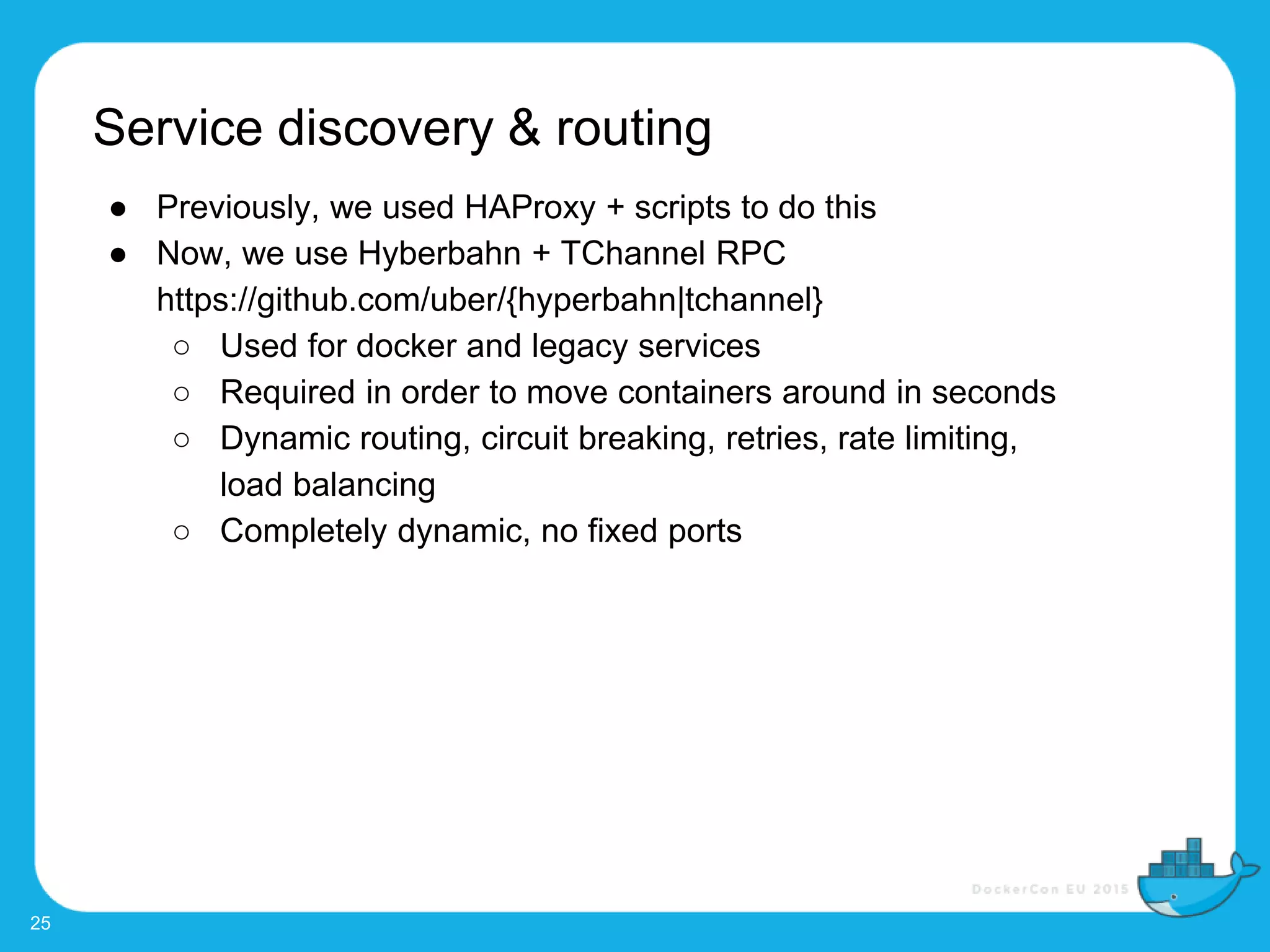 Service discovery & routing
25
● Previously, we used HAProxy + scripts to do this
● Now, we use Hyberbahn + TChannel RPC
https://github.com/uber/{hyperbahn|tchannel}
○ Used for docker and legacy services
○ Required in order to move containers around in seconds
○ Dynamic routing, circuit breaking, retries, rate limiting,
load balancing
○ Completely dynamic, no fixed ports
 