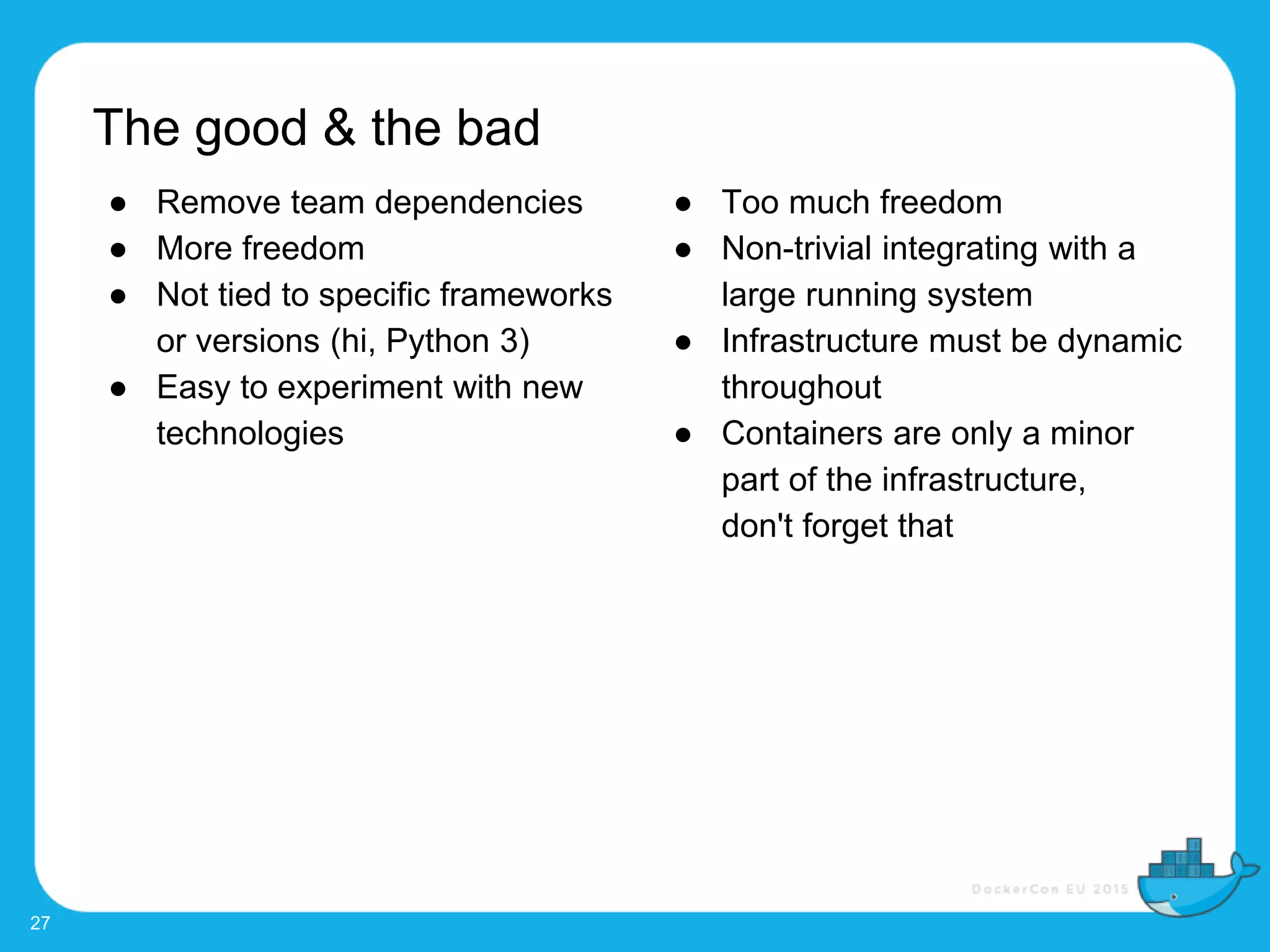 27
● Remove team dependencies
● More freedom
● Not tied to specific frameworks
or versions (hi, Python 3)
● Easy to experiment with new
technologies
● Too much freedom
● Non-trivial integrating with a
large running system
● Infrastructure must be dynamic
throughout
● Containers are only a minor
part of the infrastructure,
don't forget that
The good & the bad
 