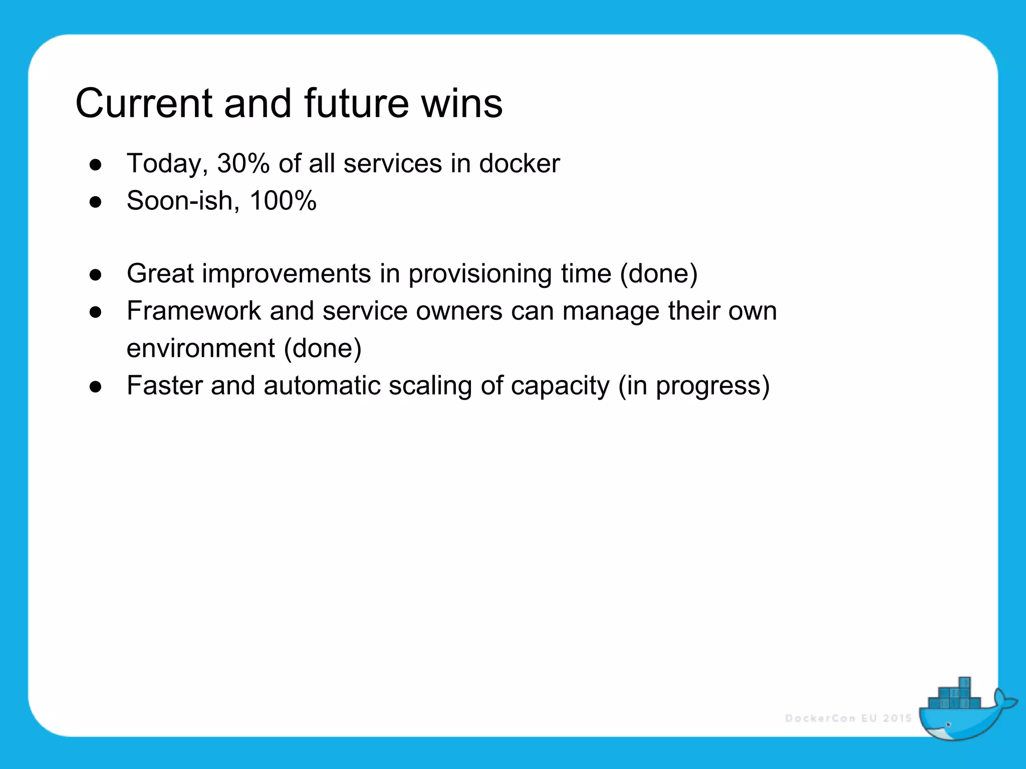 Current and future wins
● Today, 30% of all services in docker
● Soon-ish, 100%
● Great improvements in provisioning time (done)
● Framework and service owners can manage their own
environment (done)
● Faster and automatic scaling of capacity (in progress)
 