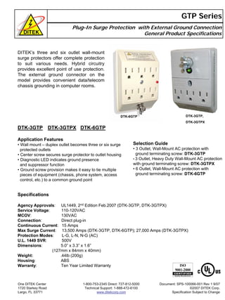 Plug-In Surge Protection with External Ground Connection
General Product Specifications
GTP Series
DTK-3GTP DTK-3GTPX DTK-6GTP
DTK-3GTP,
DTK-3GTPX
DTK-6GTP
DITEK’s three and six outlet wall-mount
surge protectors offer complete protection
to suit various needs. Hybrid circuitry
provides excellent point of use protection.
The external ground connector on the
model provides convenient data/telecom
chassis grounding in computer rooms.
Application Features
• Wall mount – duplex outlet becomes three or six surge
protected outlets
• Center screw secures surge protector to outlet housing
• Diagnostic LED indicates ground presence
and suppressor function
• Ground screw provision makes it easy to tie multiple
pieces of equipment (chassis, phone system, access
control, etc.) to a common ground point
Selection Guide
• 3 Outlet, Wall-Mount AC protection with
ground terminating screw: DTK-3GTP
• 3 Outlet, Heavy Duty Wall-Mount AC protection
with ground terminating screw: DTK-3GTPX
• 6 Outlet, Wall-Mount AC protection with
ground terminating screw: DTK-6GTP
Specifications
Agency Approvals: UL1449, 2nd Edition Feb.2007 (DTK-3GTP, DTK-3GTPX)
Service Voltage: 110-120VAC
MCOV: 130VAC
Connection: Direct plug-in
Continuous Current: 15 Amps
Max Surge Current: 13,500 Amps (DTK-3GTP, DTK-6GTP); 27,000 Amps (DTK-3GTPX)
Protection Modes: L-G, L-N, N-G (AC)
U.L. 1449 SVR: 500V
Dimensions: 5.0” x 3.3” x 1.6”
(127mm x 84mm x 40mm)
Weight: .44lb (200g)
Housing: ABS
Warranty: Ten Year Limited Warranty
One DITEK Center
1720 Starkey Road
Largo, FL 33771
1-800-753-2345 Direct: 727-812-5000
Technical Support: 1-888-472-6100
www.ditekcorp.com
Document: SPS-100066-001 Rev 1 9/07
©2007 DITEK Corp.
Specification Subject to Change
 