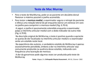 Teste de Mac Murray
• Para o teste de MacMurray, pede-se ao paciente em decúbito dorsal
flexionar o máximo possível o joelho acometido.
• Para testar o menisco medial, o examinador segura o retropé do paciente
e efetua uma rotação lateral do pé enquanto exerce um estresse em varo
no joelho para comprimir o menisco medial (Fig. 6.70 A).
A seguir, o joelho é passivamente estendido enquanto o examinador
palpa a interlinha articular medial com o dedo indicador da outra mão
(Fig. 6.70 B).
Na descrição original de McMurray, o teste é positivo quando o apciente
se queixa de dor localizada na interlinha articular medial e o examinador
sente um estalido neste local.
Na experiência dos autores, o verdadeiro estalido de McMurray é apenas
ocasionalmente percebido, embora a dor na interlinha articular seja
comumente produzida na ausência desse estalido, indicando com
frequência uma laceração de menisco.
A dor da gonartrose pode algumas vezes ser produzida pelo teste de
McMurray
Fonte: Magee, D J; Orthopedic Physical Assessment , 4th Ed., Elseiver- 2002
 