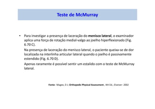 • Para investigar a presença de laceração do menisco lateral, o examinador
aplica uma força de rotação medial-valgo ao joelho hiperflexionado (Fig.
6.70 C).
Na presença de laceração do menisco lateral, o paciente queixa-se de dor
localizada na interlinha articular lateral quando o joelho é passivamente
estendido (Fig. 6.70 D).
Apenas raramente é possível sentir um estalido com o teste de McMurray
lateral.
Teste de McMurray
Fonte: Magee, D J; Orthopedic Physical Assessment , 4th Ed., Elseiver- 2002
 