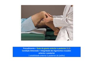 Procedimento = Teste da gaveta anterior e posterior (3,5)
Condição Detectada = integridade dos ligamentos cruzados
anterior e posterior
( estabilidade anterior e posterior do joelho)
 