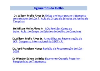 Ligamentos do Joelho
Dr. Wilson Mello Alves Jr. Existe um lugar para o tratamento
conservador do LCA ? Aula do Grupo de Estudos do Joelho de
Campinas
Dr.Wilson Mello Alves Jr. LCA Revisão- Como eu
trato. Aula do Grupo de Estudos do Joelho de Campinas
Dr.Wilson Mello Alves Jr. Armadilhas na Reconstrução do
LCA Congresso Internacional da SBOT - RJ
Dr. José Francisco Nunes Revisão da Reconstrução do LCA -
2005
Dr Wander Edney de Brito Ligamento Cruzado Posterior -
Perspectivas de Tratamento
 