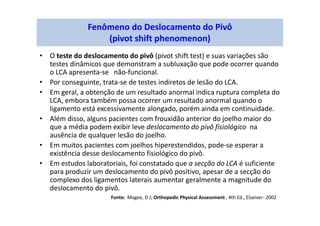 Fenômeno do Deslocamento do Pivô
(pivot shift phenomenon)
• O teste do deslocamento do pivô (pivot shift test) e suas variações são
testes dinâmicos que demonstram a subluxação que pode ocorrer quando
o LCA apresenta-se não-funcional.
• Por conseguinte, trata-se de testes indiretos de lesão do LCA.
• Em geral, a obtenção de um resultado anormal indica ruptura completa do
LCA, embora também possa ocorrer um resultado anormal quando o
ligamento está excessivamente alongado, porém ainda em continuidade.
• Além disso, alguns pacientes com frouxidão anterior do joelho maior do
que a média podem exibir leve deslocamento do pivô fisiológico na
ausência de qualquer lesão do joelho.
• Em muitos pacientes com joelhos hiperestendidos, pode-se esperar a
existência desse deslocamento fisiológico do pivô.
• Em estudos laboratoriais, foi constatado que a secção do LCA é suficiente
para produzir um deslocamento do pivô positivo, apesar de a secção do
complexo dos ligamentos laterais aumentar geralmente a magnitude do
deslocamento do pivô.
Fonte: Magee, D J; Orthopedic Physical Assessment , 4th Ed., Elseiver- 2002
 