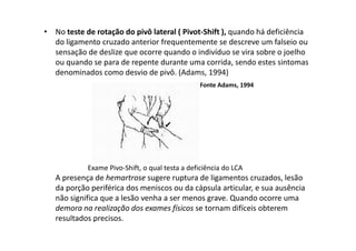 • No teste de rotação do pivô lateral ( Pivot-Shift ), quando há deficiência
do ligamento cruzado anterior frequentemente se descreve um falseio ou
sensação de deslize que ocorre quando o indivíduo se vira sobre o joelho
ou quando se para de repente durante uma corrida, sendo estes sintomas
denominados como desvio de pivô. (Adams, 1994)
Fonte Adams, 1994
Exame Pivo-Shift, o qual testa a deficiência do LCA
A presença de hemartrose sugere ruptura de ligamentos cruzados, lesão
da porção periférica dos meniscos ou da cápsula articular, e sua ausência
não significa que a lesão venha a ser menos grave. Quando ocorre uma
demora na realização dos exames físicos se tornam difíceis obterem
resultados precisos.
 