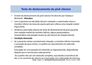 Teste do deslocamento do pivô clássico
• O teste do deslocamento do pivô clássico foi descrito por Galway e
McIntosh. Manobra
• Com o paciente em decúbito dorsal e relaxado, o examinador eleva o
membro inferior da mesa de exame pelo pé e efetua uma rotação medial
(Fig.6.50 A).
• (Embora a descrição clássica do teste de deslocamento do pivô seja feita
com rotação medial do membro inferior, alguns pesquisadores
recomendam uma posição neutra ou até mesmo de rotação lateral).
• Condição detectada
• Se o paciente estiver corretamente relaxado, o membro inferior transmite
a sensação de peso morto, e o joelho cai naturalmente em extensão
completa.
Esta pode ser uma posição em extensão ou hiperextensão, dependendo
daquilo que é normal para cada paciente.
Se o joelho não cair em extensão completa, seja devido à ocorrência de
dor, a um aumento de volume ou à laceração com subluxação do menisco,
Fonte: Magee, D J; Orthopedic Physical Assessment , 4th Ed., Elseiver- 2002
 