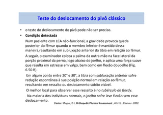 • o teste do deslocamento do pivô pode não ser preciso.
• Condição detectada
Num paciente com LCA não-funcional, a gravidade provoca queda
posterior do fêmur quando o membro inferior é mantido dessa
maneira,resultando em subluxação anterior da tíbia em relação ao fêmur.
A seguir, o examinador coloca a palma da outra mão na face lateral da
porção proximal da perna, logo abaixo do joelho, e aplica uma força suave
que resulta em estresse em valgo, bem como em flexão do joelho (Fig.
6.50 B).
Em algum ponto entre 20° e 30°, a tíbia com subluxação anterior sofre
redução espontânea à sua posição normal em relação ao fêmur,
resultando em ressalto ou deslocamento súbito visível.
O melhor local para observar esse ressalto é no tubérculo de Gerdy.
Na maioria dos indivíduos normais, o joelho sofre leve flexão sem esse
deslocamento.
Teste do deslocamento do pivô clássico
Fonte: Magee, D J; Orthopedic Physical Assessment , 4th Ed., Elseiver- 2002
 
