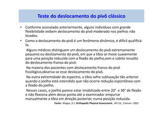 • Conforme assinalado anteriormente, alguns indivíduos com grande
flexibilidade exibem deslocamento do pivô moderado nos joelhos não
lesados.
• Como o deslocamento do pivô é um fenômeno dinâmico, é difícil qualificá-
lo.
Alguns médicos distinguem um deslocamento do pivô extremamente
pequeno ou deslizamento do pivô, em que a tíbia se move suavemente
para uma posição reduzida com a flexão do joelho,sem o súbito ressalto
do deslocamento franco do pivô.
Na maioria dos pacientes com deslocamento franco do pivô
fisiológico,observa-se esse deslocamento do pivô.
Na outra extremidade do espectro, a tíbia sofre subluxação tão anterior
quando o joelho está estendido que não ocorre redução espontânea com
a flexão do joelho.
Nesses casos, o joelho parece estar imobilizado entre 20° e 30° de flexão
e não flexiona além desse ponto até o examinador empurrar
manualmente a tíbia em direção posterior, numa posição reduzida.
Teste do deslocamento do pivô clássico
Fonte: Magee, D J; Orthopedic Physical Assessment , 4th Ed., Elseiver- 2002
 