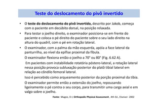 Teste do deslocamento do pivô invertido
• O teste do deslocamento do pivô invertido, descrito por Jakob, começa
com o paciente em decúbito dorsal, na posição relaxada.
• Para testar o joelho direito, o examinador posiciona-se em frente do
paciente e coloca o pé direito do paciente sobre o seu lado direito na
altura do quadril, com o pé em rotação lateral.
• O examinador, com a palma da mão esquerda, apóia a face lateral da
panturrilha, ao nível da epífise proximal da fíbula.
O examinador flexiona então o joelho a 70° ou 80° (Fig. 6.62 A).
Em pacientes com instabilidade rotatória póstero-lateral, a rotação lateral
nessa posição provoca subluxação posterior do platô tibial lateral em
relação ao côndilo femoral lateral.
Isso é percebido como arqueamento posterior da porção proximal da tíbia.
O examinador permite então a extensão do joelho, repousando
ligeiramente o pé contra o seu corpo, para transmitir uma carga axial e em
valgo sobre o joelho.
Fonte: Magee, D J; Orthopedic Physical Assessment , 4th Ed., Elseiver- 2002
 