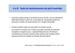 • Quando o joelho atinge uma flexão de cerca de 20°, ocorre redução do
platô tibial lateral a partir de sua posição de subluxação posterior, e
percebe-se então um deslocamento em ressalto (Fig.6.62B).
• O teste também pode ser executado na direção oposta.
Se o teste for iniciado com a tíbia na posição reduzida de extensão
completa e rotação neutra, a rápida flexão provoca o fenômeno
semelhante ao ressalto quando a tíbia subluxa com rotação lateral
posteriormente em relação ao côndilo femoral lateral.
A e B Teste do deslocamento do pivô invertido
Fonte: Magee, D J; Orthopedic Physical Assessment , 4th Ed., Elseiver- 2002
 