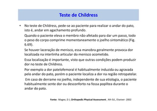 • No teste de Childress, pede-se ao paciente para realizar o andar do pato,
isto é, andar em agachamento profundo.
Quando o paciente eleva o membro não-afetado para dar um passo, todo
o peso do corpo comprime momentaneamente o joelho sintomático (Fig.
6.69).
Se houver laceração de menisco, essa manobra geralmente provoca dor
localizada na interlinha articular do menisco acometido.
Essa localização é importante, visto que outras condições podem produzir
dor no teste de Childress.
Por exemplo a dor patelofemoral é habitualmente induzida ou agravada
pelo andar do pato, porém o paciente localiza a dor na região retropatelar.
Em caso de derrame no joelho, independente de sua etiologia, o paciente
habitualmente sente dor ou desconforto na fossa poplítea durante o
andar do pato.
Teste de Childress
Fonte: Magee, D J; Orthopedic Physical Assessment , 4th Ed., Elseiver- 2002
 