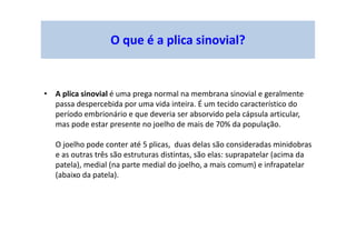 O que é a plica sinovial?
• A plica sinovial é uma prega normal na membrana sinovial e geralmente
passa despercebida por uma vida inteira. É um tecido característico do
período embrionário e que deveria ser absorvido pela cápsula articular,
mas pode estar presente no joelho de mais de 70% da população.
O joelho pode conter até 5 plicas, duas delas são consideradas minidobras
e as outras três são estruturas distintas, são elas: suprapatelar (acima da
patela), medial (na parte medial do joelho, a mais comum) e infrapatelar
(abaixo da patela).
 