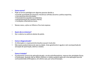 • Como ocorre?
• Pode se tornar patológica em algumas pessoas devido a:
• Grande quantidade de estresses mecânicos sofridos durante a prática esportiva,
• Uso excessivo da articulação,
• Traumatismos (quedas ou acidentes),
• Desalinhamento do membro inferior,
• Condições inflamatórias locais.
• Nesses casos, a plica se inflama e fica mais espessa.
• Quais são os sintomas?
• Dor e edema na saliência abaixo da patela.
• Como é diagnosticada?
• A inflamação e o espessamento da plica causam muita dor.
• Não existe predominância de sexo ou idade. A dor geralmente é aguda e vem acompanhada de
sensação de queimação, edema e estalos.
•
Como é tratada?
• O tratamento inicial é de aplicação de gelo, uso de antiinflamatórios, repouso das atividades físicas
e fisioterapia. Quando não se obtém melhora, o médico poderá optar por uma aplicação local de
corticoesteróide (infiltração) e, em último caso, por uma artroscopia.
 