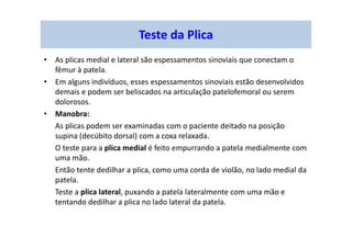 Teste da Plica
• As plicas medial e lateral são espessamentos sinoviais que conectam o
fêmur à patela.
• Em alguns indivíduos, esses espessamentos sinoviais estão desenvolvidos
demais e podem ser beliscados na articulação patelofemoral ou serem
dolorosos.
• Manobra:
As plicas podem ser examinadas com o paciente deitado na posição
supina (decúbito dorsal) com a coxa relaxada.
O teste para a plica medial é feito empurrando a patela medialmente com
uma mão.
Então tente dedilhar a plica, como uma corda de violão, no lado medial da
patela.
Teste a plica lateral, puxando a patela lateralmente com uma mão e
tentando dedilhar a plica no lado lateral da patela.
 