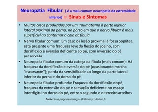 Neuropatia Fibular ( é a mais comum neuropatia da extremidade
inferior) – Sinais e Sintomas
• Muitos casos produzidos por um traumatismo à parte inferior
lateral proximal da perna, no ponto em que o nervo fibular é mais
superficial ao contornar o colo da fíbula
• Nervo fibular comum: Em caso de lesão proximal à fossa poplítea,
está presente uma fraqueza leve da flexão do joelho, com
dorsiflexão e eversão deficiente do pé, com inversão do pé
preservada
• Neuropatia fibular comum da cabeça da fíbula (mais comum): Há
fraqueza da dorsiflexão e eversão do pé (ocasionando marcha
“escarvante”); perda da sensibilidade ao longo da parte lateral
inferior da perna e do dorso do pé
• Neuropatia fibular profunda: Fraqueza da dorsiflexão do pé,
fraqueza da extensão do pé e sensação deficiente no espaço
interdigital no dorso do pé, entre o segundo e o terceiro artelhos
Fonte: In a page neurology – Brillman,J.; Kahan,S.
 