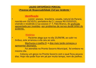 LAUDO ORTOPÉDICO PERICIAL
(Processo de Responsabilidade Civil por Acidente )
Identificação
• Loreni xzxzxzx, brasileira, casada, natural do Paraná,
nascida em 19/10/51; portadora da C.I. yyyyyy RG 01010101,
vivendo e residindo à rua xzxzxzx n° 7, Pato Branco, de profissão
aposentada por invalidez, por problemas de nervos desde antes do
acidente.
Histórico
• Paciente alega que no dia 25/09/98, ao subir no
ônibus, este arrancou e ela caiu ao solo.
Machucou o joelho D. e dias mais tarde começou a
apresentar desmaios.
Foi atendida no Pronto Socorro Municipal, foi embora no
mesmo dia.
Colocou um gesso no Pronto Socorro com o qual ficou poucos
dias. Hoje não pode ficar em pé por muito tempo, nem de joelhos.
 