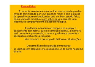 Exame Físico
A paciente ao exame é uma mulher de cor parda que deu
entrada caminhando por seus próprios meios e sem o auxílio
de aparelhos porém claudicando; está em bom estado físico,
bom estado de nutrição e com sobre-peso; aparenta uma
idade física compatível com a idade cronológica.
Está lúcida, orientada no tempo e no espaço, o
pensamento tem forma, curso e conteúdo normal, a memória
está presente e preservada, o humor igualmente presente e
adequado às situações propostas.
Não notamos a presença de delírios ou alucinações.
O exame físico direcionado demonstrou:
• a) joelhos sem bloqueios mas queixando-se de dores no joelho
direito;
 