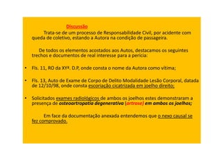 Discussão
Trata-se de um processo de Responsabilidade Civil, por acidente com
queda de coletivo, estando a Autora na condição de passageira.
De todos os elementos acostados aos Autos, destacamos os seguintes
trechos e documentos de real interesse para a perícia:
• Fls. 11, RO da XYª. D.P, onde consta o nome da Autora como vítima;
• Fls. 13, Auto de Exame de Corpo de Delito Modalidade Lesão Corporal, datada
de 12/10/98, onde consta escoriação cicatrizada em joelho direito;
• Solicitados exames radiológicos de ambos os joelhos estes demonstraram a
presença de osteoartropatia degenerativa (artrose) em ambos os joelhos;
Em face da documentação anexada entendemos que o nexo causal se
fez comprovado.
 