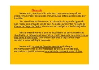 Discussão
No entanto, a Autora não informou que exercesse qualquer
ofício remunerado, declarando inclusive, que estava aposentada por
invalidez.
Seu atendimento bem como a colocação de aparelho gessado
não restou comprovado sendo que, há dados suficientes no Auto de
Exame de Corpo de Delito, de modo a se configurar a lesão do joelho.
Nosso entendimento é que na atualidade, as dores existentes
são devidas a patologia degenerativa, muito agravada pelo sobre-peso
que beira a obesidade, fator desencadeante e capaz de manter
sozinho a sintomatologia dolorosa.
No entanto, o trauma deve ter agravado ainda que
momentaneamente a sintomatologia dolorosa, de modo que,
entendemos justificada uma incapacidade temporária de 15 dias.
 