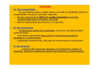 Conclusão.
• A) - Das incapacidades
Do traumatismo sobre o joelho direito, ocorrido em 25/09/98, arbitro as
incapacidades nos graus e períodos seguintes:
– No grau percentual de 100 % em caráter temporário no período
compreendido entre 25/09/98 e 10/10/98;
– Não há incapacidade permanente a ser apurada;
• B)- Dos tratamentos
O tratamento médico foi completado, sendo que, descabe qualquer
suplementação.
Entendemos igualmente desnecessário tratamento psiquiátrico,
psicológico, ou assemelhado.
A patologia existente hoje, não pode ser relacionada ao traumatismo.
• C)- Das despesas
A Autora não comprovou despesas com tratamento médico ou
hospitalar, tão pouco comprovou compras de materiais ou medicamentos.
 