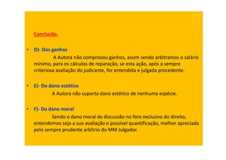 Conclusão.
• D)- Dos ganhos
A Autora não comprovou ganhos, assim sendo arbitramos o salário
mínimo, para os cálculos de reparação, se esta ação, após a sempre
criteriosa avaliação do judicante, for entendida e julgada procedente.
• E)- Do dano estético
A Autora não suporta dano estético de nenhuma espécie.
• F)- Do dano moral
Sendo o dano moral de discussão no foro exclusivo do direito,
entendemos seja a sua avaliação e possível quantificação, melhor apreciada
pelo sempre prudente arbítrio do MM Julgador.
 